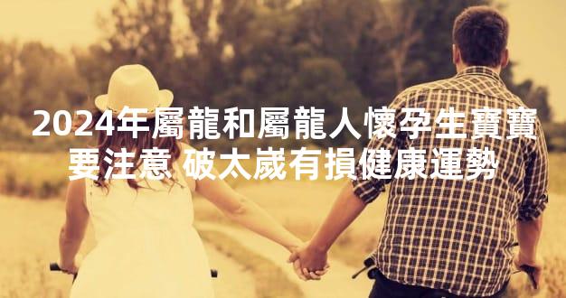 2024年屬龍和屬龍人懷孕生寶寶要注意 破太嵗有損健康運勢